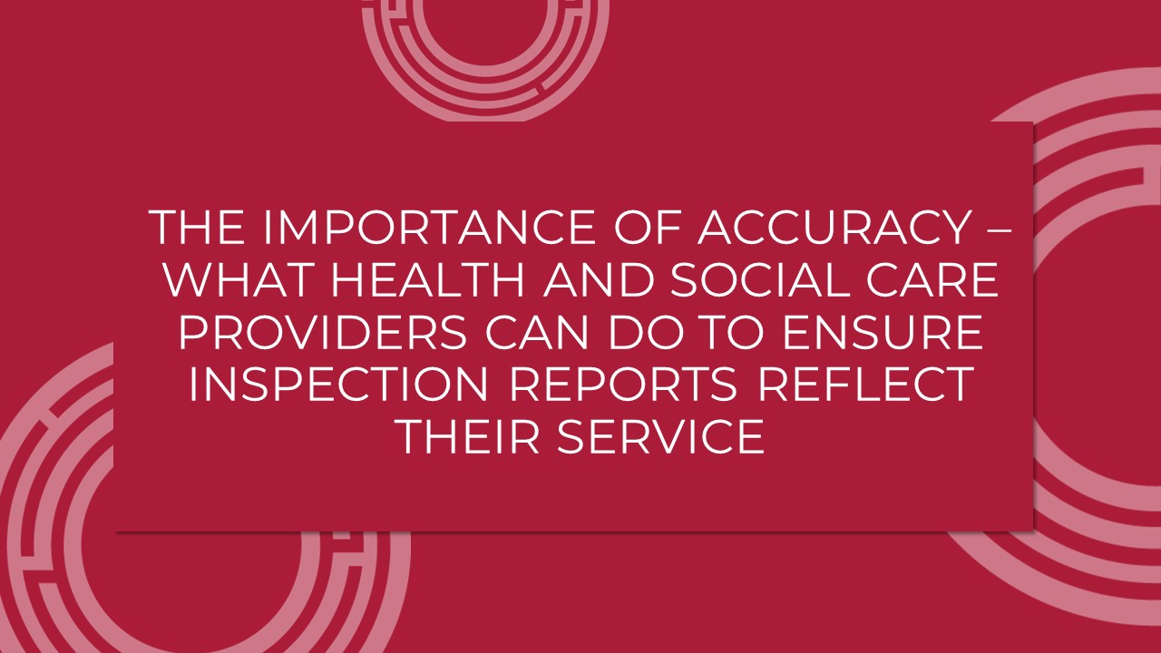 The Importance Of Accuracy – What Health And Social Care Providers Can Do To Ensure Inspection Reports Reflect Their Service